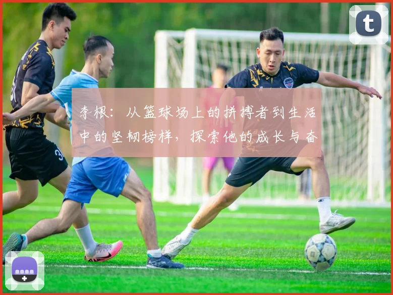 李根：从篮球场上的拼搏者到生活中的坚韧榜样，探索他的成长与奋斗历程